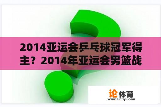 2014亚运会乒乓球冠军得主？2014年亚运会男篮战绩？