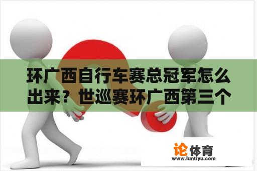 环广西自行车赛总冠军怎么出来？世巡赛环广西第三个赛冠军是谁？