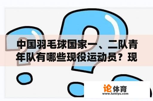 中国羽毛球国家一、二队青年队有哪些现役运动员?现役国羽广西籍球员有哪些? 中国羽毛球国家一、二队青年队有哪些现役运动员?现役国羽广西籍球员有哪些?