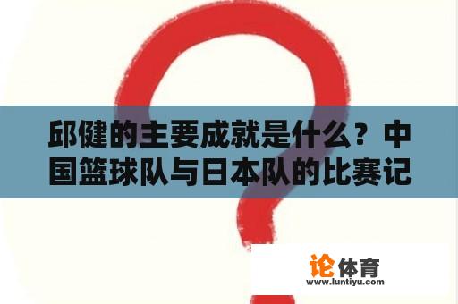 邱健的主要成就是什么？中国篮球队与日本队的比赛记录？