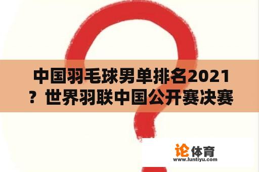 中国羽毛球男单排名2021？世界羽联中国公开赛决赛时间？