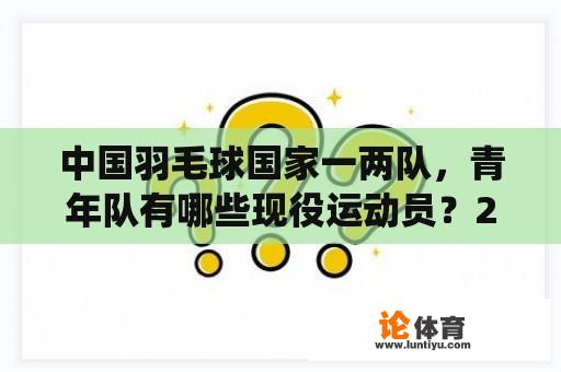 中国羽毛球国家一两队，青年队有哪些现役运动员？2012年伦敦奥运会中国羽毛球男单有多少人？