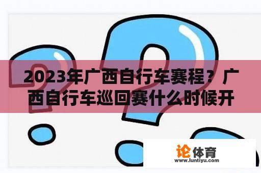 2023年广西自行车赛程？广西自行车巡回赛什么时候开始？