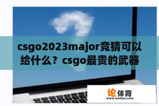 csgo2023major竞猜可以给什么？csgo最贵的武器排行2023