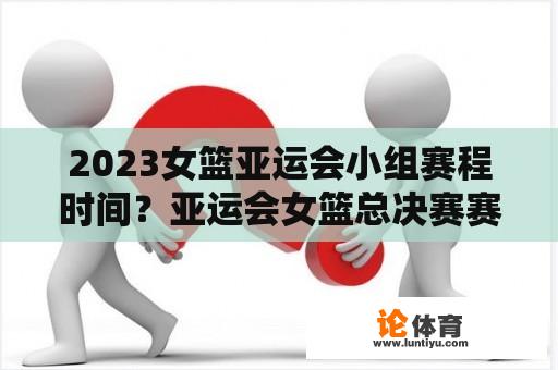 2023女篮亚运会小组赛程时间？亚运会女篮总决赛赛程？