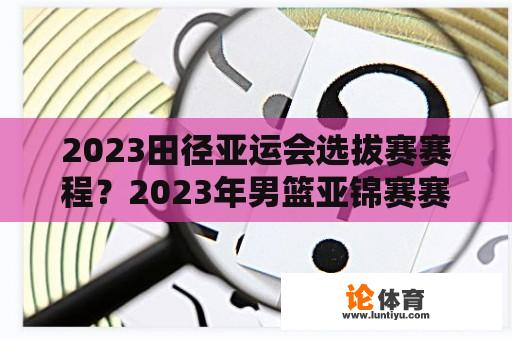 2023田径亚运会选拔赛赛程？2023年男篮亚锦赛赛程？