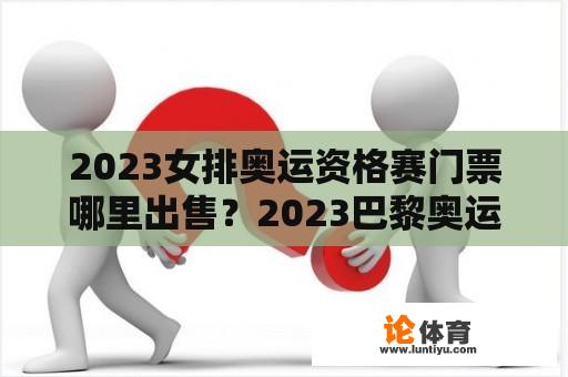 2023女排奥运资格赛门票哪里出售？2023巴黎奥运女排资格赛赛程？