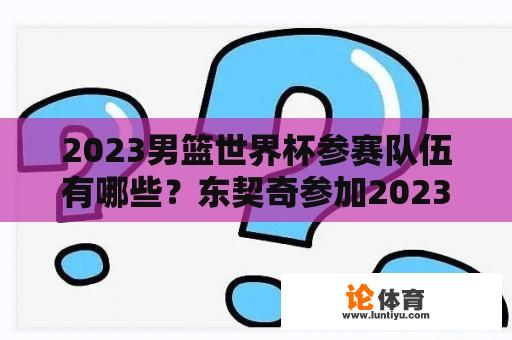 2023男篮世界杯参赛队伍有哪些？东契奇参加2023年世界杯吗？