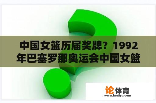 中国女篮历届奖牌？1992年巴塞罗那奥运会中国女篮获得奖牌的事？