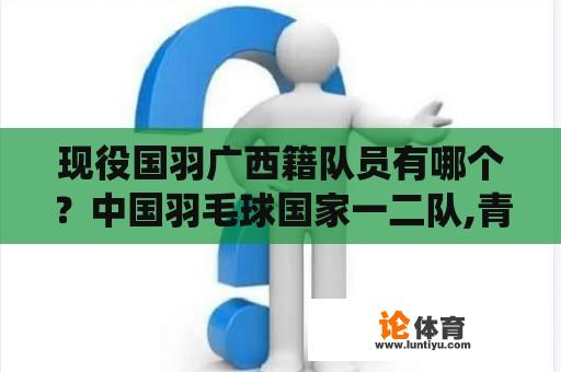 现役国羽广西籍队员有哪个？中国羽毛球国家一二队,青年队有哪些现役运动员？