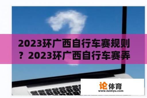 2023环广西自行车赛规则？2023环广西自行车赛弄拉赛段路线？