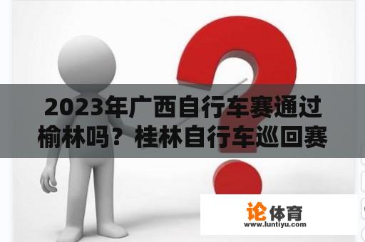 2023年广西自行车赛通过榆林吗？桂林自行车巡回赛路线及时间？