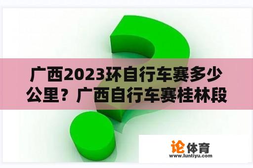 广西2023环自行车赛多少公里？广西自行车赛桂林段2023环具体路线？