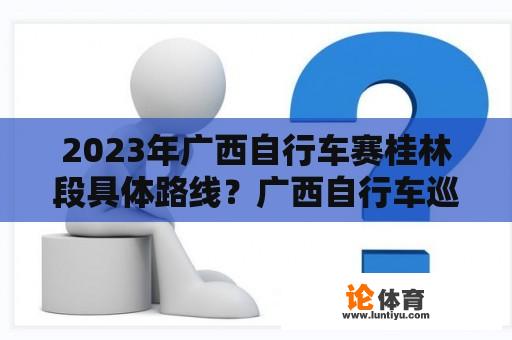 2023年广西自行车赛桂林段具体路线？广西自行车巡回赛经过哪里？