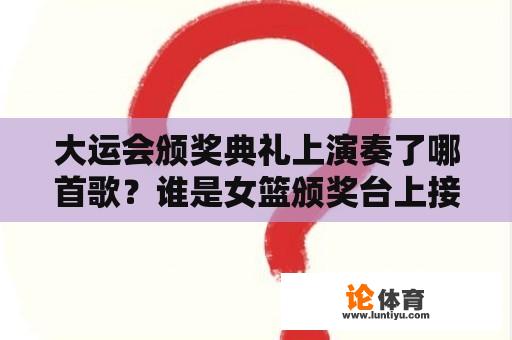 大运会颁奖典礼上演奏了哪首歌？谁是女篮颁奖台上接过奖杯、穿黑裤子的人？