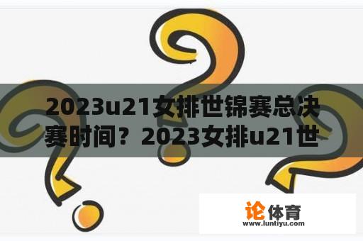 2023u21女排世锦赛总决赛时间？2023女排u21世锦赛时间？