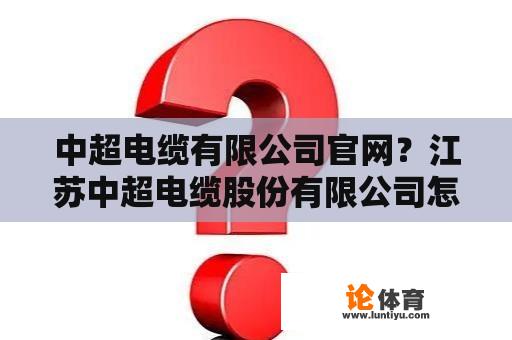 中超电缆有限公司官网？江苏中超电缆股份有限公司怎么样？