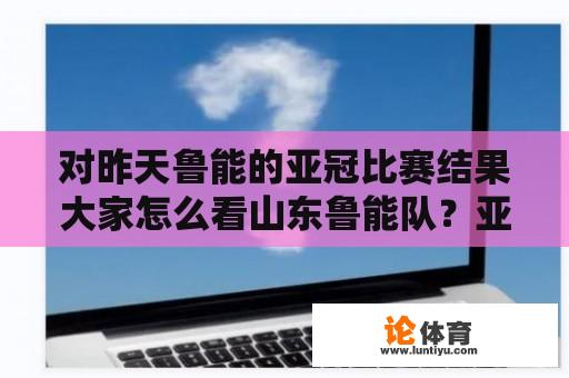 对昨天鲁能的亚冠比赛结果大家怎么看山东鲁能队？亚冠历年冠军以及决赛结果？