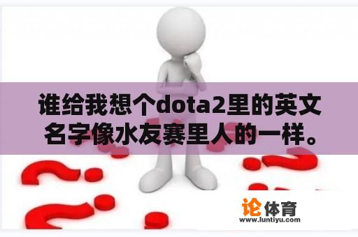 谁给我想个dota2里的英文名字像水友赛里人的一样。嗯？求一个DOTA2战队的英文名字、要求是炫酷一点霸气、缩写两个或三个字母？