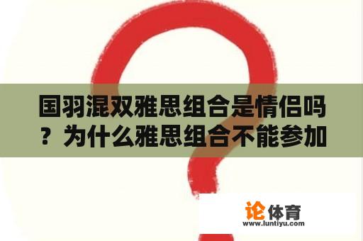 国羽混双雅思组合是情侣吗？为什么雅思组合不能参加2021苏迪曼杯？