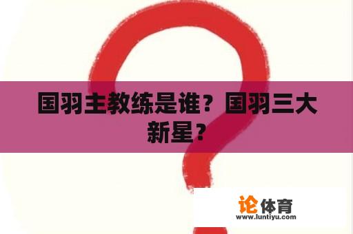 国羽主教练是谁？国羽三大新星？