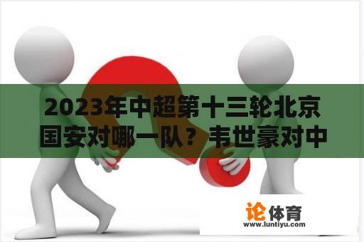 2023年中超第十三轮北京国安对哪一队？韦世豪对中超的评价？