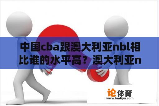 中国cba跟澳大利亚nbl相比谁的水平高？澳大利亚nbl和cba区别？