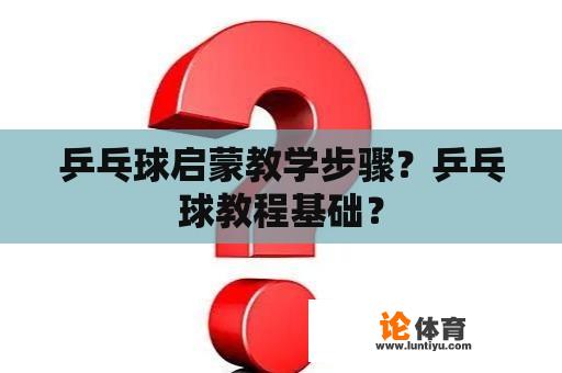 乒乓球启蒙教学步骤？乒乓球教程基础？