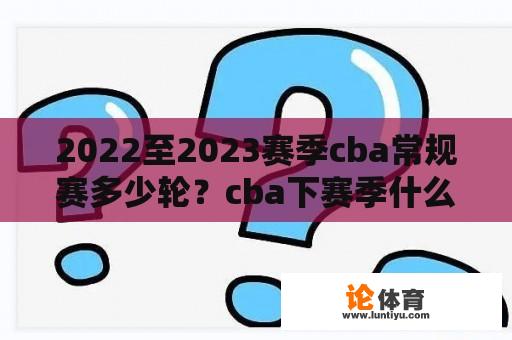 2022至2023赛季cba常规赛多少轮？cba下赛季什么时候开始常规赛？