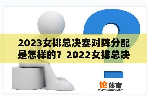 2023女排总决赛对阵分配是怎样的？2022女排总决赛名次？